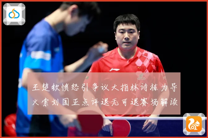 王楚钦愤怒引争议大指林诗栋为导火索刘国正点评退无可退赛场解读