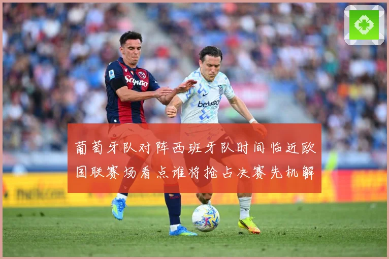 葡萄牙队对阵西班牙队时间临近欧国联赛场看点谁将抢占决赛先机解析