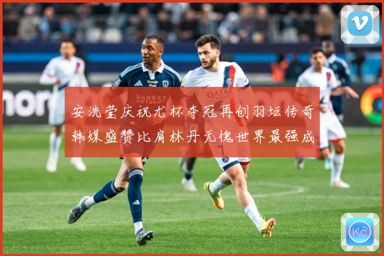 安洗莹庆祝尤杯夺冠再创羽坛传奇韩媒盛赞比肩林丹无愧世界最强成长观察
